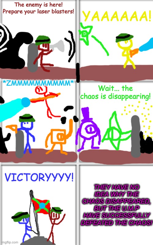 the end of the chaos invasion | YAAAAAA! The enemy is here! Prepare your laser blasters! *ZMMMMMMMMMM*; Wait... the chaos is disappearing! THEY HAVE NO IDEA WHY THE CHAOS DISAPPEARED, BUT THE U.M.P HAVE SUCCESSFULLY DEFEATED THE CHAOS! VICTORYYYY! | image tagged in comic template 3x2 | made w/ Imgflip meme maker