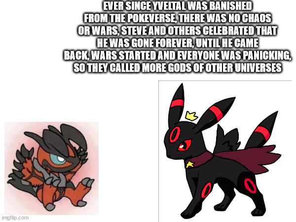 part 5 of the lore | EVER SINCE YVELTAL WAS BANISHED FROM THE POKEVERSE, THERE WAS NO CHAOS OR WARS, STEVE AND OTHERS CELEBRATED THAT HE WAS GONE FOREVER, UNTIL HE CAME BACK, WARS STARTED AND EVERYONE WAS PANICKING, SO THEY CALLED MORE GODS OF OTHER UNIVERSES | made w/ Imgflip meme maker