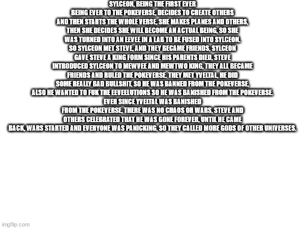 all of the lore so far | SYLCEON, BEING THE FIRST EVER BEING EVER TO THE POKEVERSE, DECIDES TO CREATE OTHERS AND THEN STARTS THE WHOLE VERSE, SHE MAKES PLANES AND OTHERS, THEN SHE DECIDES SHE WILL BECOME AN ACTUAL BEING, SO SHE WAS TURNED INTO AN EEVEE IN A LAB TO BE FUSED INTO SYLCEON.
SO SYLCEON MET STEVE, AND THEY BECAME FRIENDS, SYLCEON GAVE STEVE A KING FORM SINCE HIS PARENTS DIED, STEVE INTRODUCED SYLCEON TO MEWVEE AND MEWTWO KING, THEY ALL BECAME FRIENDS AND RULED THE POKEVERSE. THEY MET YVELTAL, HE DID SOME REALLY BAD BULLSHIT, SO HE WAS BANNED FROM THE POKEVERSE, ALSO HE WANTED TO FUK THE EEVEELUTIONS SO HE WAS BANISHED FROM THE POKEVERSE.
EVER SINCE YVELTAL WAS BANISHED FROM THE POKEVERSE, THERE WAS NO CHAOS OR WARS, STEVE AND OTHERS CELEBRATED THAT HE WAS GONE FOREVER, UNTIL HE CAME BACK, WARS STARTED AND EVERYONE WAS PANICKING, SO THEY CALLED MORE GODS OF OTHER UNIVERSES. | made w/ Imgflip meme maker
