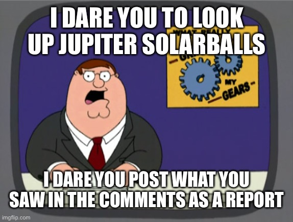 Hey you yea you | I DARE YOU TO LOOK UP JUPITER SOLARBALLS; I DARE YOU POST WHAT YOU SAW IN THE COMMENTS AS A REPORT | image tagged in memes,peter griffin news | made w/ Imgflip meme maker