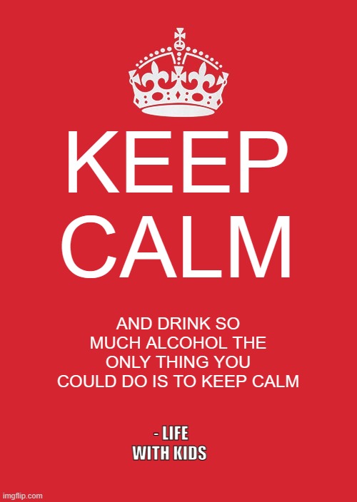 kids be like | KEEP CALM; AND DRINK SO MUCH ALCOHOL THE ONLY THING YOU COULD DO IS TO KEEP CALM; - LIFE WITH KIDS | image tagged in memes,keep calm and carry on red,kids,family,mother | made w/ Imgflip meme maker
