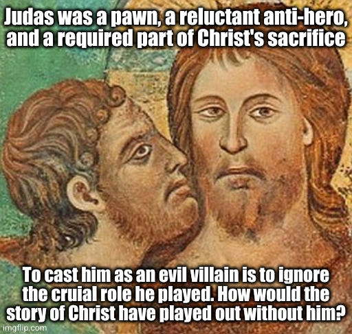 The martyr's martyr | Judas was a pawn, a reluctant anti-hero,
and a required part of Christ's sacrifice; To cast him as an evil villain is to ignore
the cruial role he played. How would the
story of Christ have played out without him? | image tagged in judas betrays jesus | made w/ Imgflip meme maker