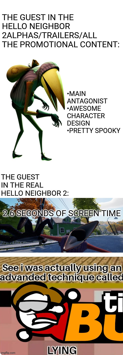 THE GUEST IN THE HELLO NEIGHBOR 2ALPHAS/TRAILERS/ALL THE PROMOTIONAL CONTENT:; •MAIN ANTAGONIST
•AWESOME CHARACTER DESIGN
•PRETTY SPOOKY; THE GUEST IN THE REAL HELLO NEIGHBOR 2:; 2.6 SECONDS OF SCREEN TIME | made w/ Imgflip meme maker