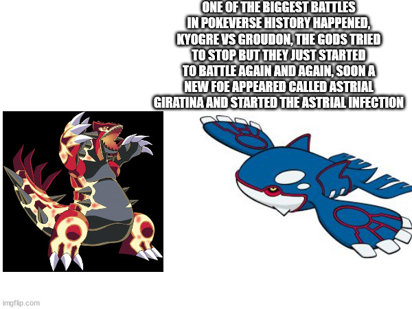 part 6 | ONE OF THE BIGGEST BATTLES IN POKEVERSE HISTORY HAPPENED, KYOGRE VS GROUDON, THE GODS TRIED TO STOP BUT THEY JUST STARTED TO BATTLE AGAIN AND AGAIN, SOON A NEW FOE APPEARED CALLED ASTRIAL GIRATINA AND STARTED THE ASTRIAL INFECTION | made w/ Imgflip meme maker