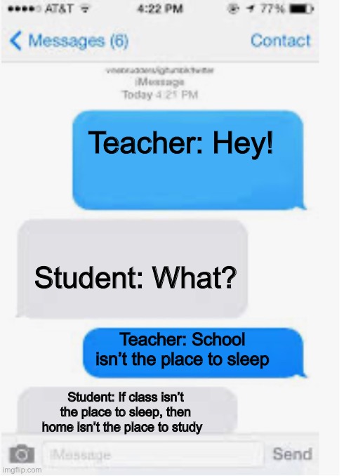 True true. However rip that kid. Cause of death, teacher went ballistic. | Teacher: Hey! Student: What? Teacher: School isn’t the place to sleep; Student: If class isn’t the place to sleep, then home isn’t the place to study | image tagged in blank text conversation | made w/ Imgflip meme maker