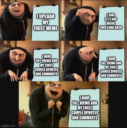 Thank you guys | I TAKE A 1-2 DAY BREAK, THEN COME BACK; I UPLOAD MY FIRST MEME; I HAVE 50+ VIEWS AND MY FIRST COUPLE UPVOTES AND COMMENTS; I HAVE 50+ VIEWS AND MY FIRST COUPLE UPVOTES AND COMMENTS; I HAVE 50+ VIEWS AND MY FIRST COUPLE UPVOTES AND COMMENTS | image tagged in 5 panel gru meme,thanks | made w/ Imgflip meme maker