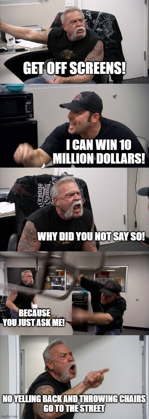 American Chopper Argument | GET OFF SCREENS! I CAN WIN 10 MILLION DOLLARS! WHY DID YOU NOT SAY SO! BECAUSE YOU JUST ASK ME! NO YELLING BACK AND THROWING CHAIRS
GO TO THE STREET | image tagged in memes,american chopper argument | made w/ Imgflip meme maker