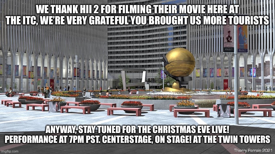 WE THANK HII 2 FOR FILMING THEIR MOVIE HERE AT THE ITC, WE’RE VERY GRATEFUL YOU BROUGHT US MORE TOURISTS; ANYWAY, STAY TUNED FOR THE CHRISTMAS EVE LIVE! PERFORMANCE AT 7PM PST. CENTERSTAGE, ON STAGE! AT THE TWIN TOWERS | made w/ Imgflip meme maker
