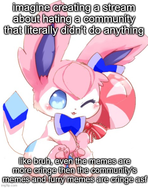 baby sylceon | imagine creating a stream about hating a community that literally didn't do anything; like bruh, even the memes are more cringe then the community's memes and furry memes are cringe asf | image tagged in baby sylceon | made w/ Imgflip meme maker