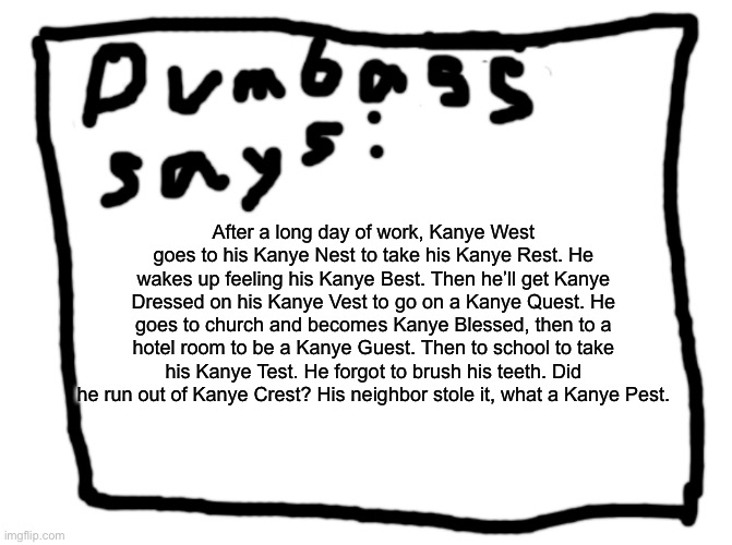 idk | After a long day of work, Kanye West goes to his Kanye Nest to take his Kanye Rest. He wakes up feeling his Kanye Best. Then he’ll get Kanye Dressed on his Kanye Vest to go on a Kanye Quest. He goes to church and becomes Kanye Blessed, then to a hotel room to be a Kanye Guest. Then to school to take his Kanye Test. He forgot to brush his teeth. Did he run out of Kanye Crest? His neighbor stole it, what a Kanye Pest. | image tagged in idk | made w/ Imgflip meme maker