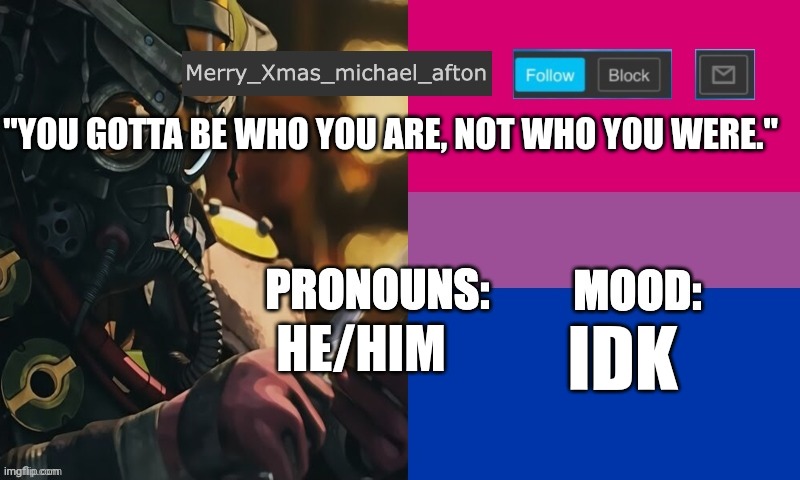 "You Gotta Be Who You Are, Not Who You Were." | "YOU GOTTA BE WHO YOU ARE, NOT WHO YOU WERE."; HE/HIM; IDK | image tagged in mary_xmas_michael_afton's announcement template | made w/ Imgflip meme maker
