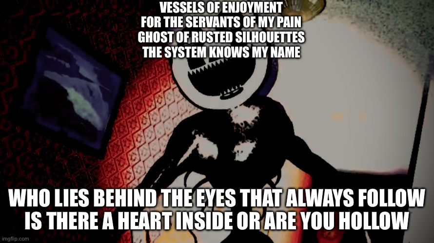 Staring in the eyes of demise | VESSELS OF ENJOYMENT
FOR THE SERVANTS OF MY PAIN
GHOST OF RUSTED SILHOUETTES
THE SYSTEM KNOWS MY NAME; WHO LIES BEHIND THE EYES THAT ALWAYS FOLLOW
IS THERE A HEART INSIDE OR ARE YOU HOLLOW | image tagged in staring in the eyes of demise | made w/ Imgflip meme maker