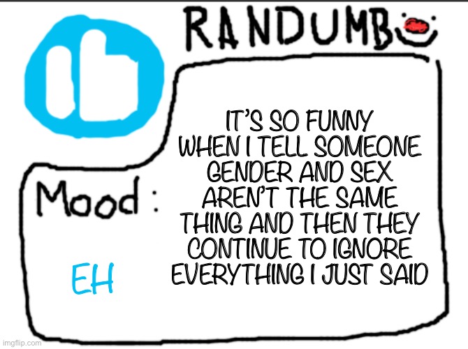 I don’t really know what to draw, suggestions? | IT’S SO FUNNY WHEN I TELL SOMEONE GENDER AND SEX AREN’T THE SAME THING AND THEN THEY CONTINUE TO IGNORE EVERYTHING I JUST SAID; EH | image tagged in randumb announcement | made w/ Imgflip meme maker
