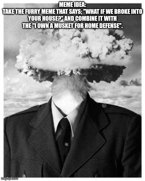 Just something I came up with during work | MEME IDEA:
TAKE THE FURRY MEME THAT SAYS; "WHAT IF WE BROKE INTO YOUR HOUSE?" AND COMBINE IT WITH THE "I OWN A MUSKET FOR HOME DEFENSE". | image tagged in mind blown | made w/ Imgflip meme maker