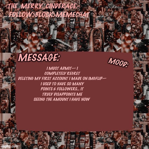 Cinderaces Christmas annoucment temp | I MUST ADMIT— I COMPLETELY REGRET DELETING MY FIRST ACCOUNT I MADE ON IMGFLIP—

I USED TO HAVE SO MANY POINTS & FOLLOWERS… IT TRULY DISAPPOINTS ME SEEING THE AMOUNT I HAVE NOW | image tagged in cinderaces christmas annoucment temp,why are you reading this | made w/ Imgflip meme maker