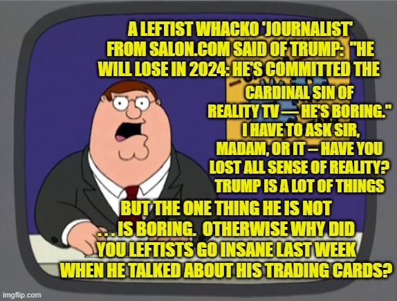Trump boring? | A LEFTIST WHACKO 'JOURNALIST' FROM SALON.COM SAID OF TRUMP:  "HE WILL LOSE IN 2024: HE'S COMMITTED THE; CARDINAL SIN OF REALITY TV — HE'S BORING."  I HAVE TO ASK SIR, MADAM, OR IT -- HAVE YOU LOST ALL SENSE OF REALITY?  TRUMP IS A LOT OF THINGS; BUT THE ONE THING HE IS NOT . . . IS BORING.  OTHERWISE WHY DID YOU LEFTISTS GO INSANE LAST WEEK WHEN HE TALKED ABOUT HIS TRADING CARDS? | image tagged in peter griffin news | made w/ Imgflip meme maker