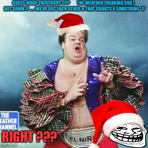 Damn Right !!! | GUESS WHAT EVERYBODY ???        THE WEATHER FREAKING SUX !  
BUT DAMN IT ….. WE’VE GOT EACH OTHER & THAT COUNTS 4 SOMETHING   !! RIGHT ??? | image tagged in el nino chris farley | made w/ Imgflip meme maker