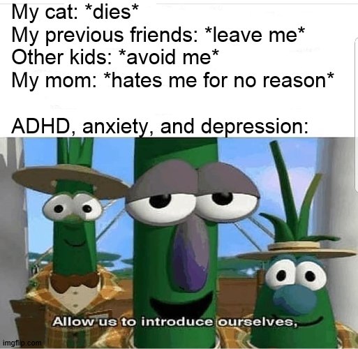 true story | My cat: *dies*
My previous friends: *leave me*
Other kids: *avoid me*
My mom: *hates me for no reason*
 
ADHD, anxiety, and depression: | image tagged in allow us to introduce ourselves | made w/ Imgflip meme maker