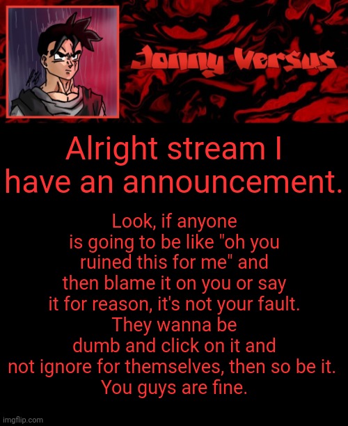 Announcement! | Look, if anyone is going to be like "oh you ruined this for me" and then blame it on you or say it for reason, it's not your fault.
They wanna be dumb and click on it and not ignore for themselves, then so be it. 
You guys are fine. Alright stream I have an announcement. | image tagged in jonny versus template | made w/ Imgflip meme maker