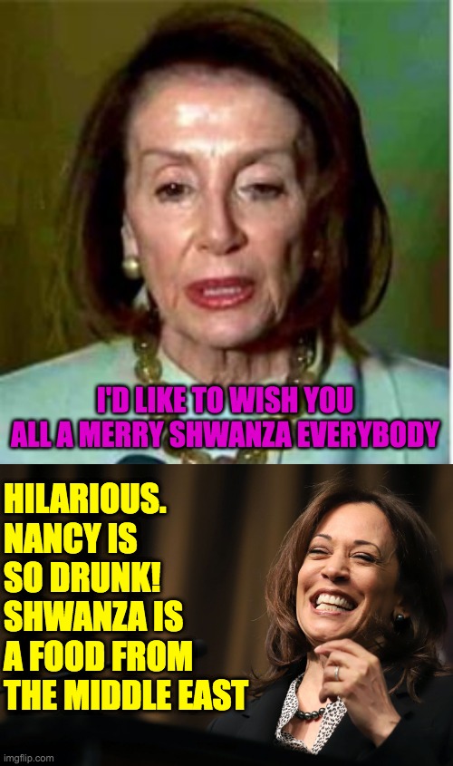 Two Dipshit Non-Binary Aliens of the Democrat Party | I'D LIKE TO WISH YOU ALL A MERRY SHWANZA EVERYBODY; HILARIOUS. NANCY IS SO DRUNK! 
SHWANZA IS A FOOD FROM THE MIDDLE EAST | image tagged in pelosi drunken burn loot murder,kamala harris laughing | made w/ Imgflip meme maker