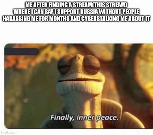 Finally | ME AFTER FINDING A STREAM(THIS STREAM) WHERE I CAN SAY I SUPPORT RUSSIA WITHOUT PEOPLE HARASSING ME FOR MONTHS AND CYBERSTALKING ME ABOUT IT | image tagged in finally inner peace | made w/ Imgflip meme maker