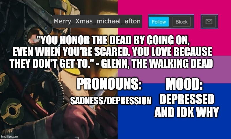 Mary_Xmas_michael_afton's announcement template |  "YOU HONOR THE DEAD BY GOING ON, EVEN WHEN YOU'RE SCARED. YOU LOVE BECAUSE THEY DON'T GET TO." - GLENN, THE WALKING DEAD; SADNESS/DEPRESSION; DEPRESSED AND IDK WHY | image tagged in mary_xmas_michael_afton's announcement template | made w/ Imgflip meme maker