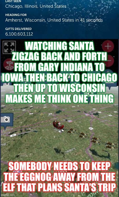 What Is Eggnog Anyway? | WATCHING SANTA ZIGZAG BACK AND FORTH FROM GARY INDIANA TO IOWA THEN BACK TO CHICAGO THEN UP TO WISCONSIN MAKES ME THINK ONE THING; SOMEBODY NEEDS TO KEEP THE EGGNOG AWAY FROM THE ELF THAT PLANS SANTA'S TRIP | image tagged in santa claus,eggnog,spiked eggnog,merry christmas,memes,christmas cheer | made w/ Imgflip meme maker