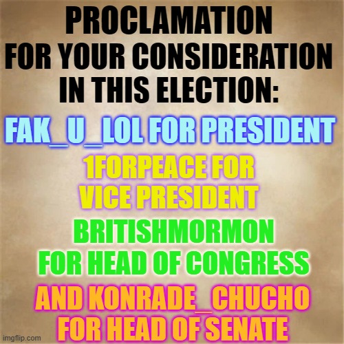 Do You Have Your ID? And Are You Ready To Vote? | PROCLAMATION; FOR YOUR CONSIDERATION IN THIS ELECTION:; FAK_U_LOL FOR PRESIDENT; 1FORPEACE FOR VICE PRESIDENT; BRITISHMORMON FOR HEAD OF CONGRESS; AND KONRADE_CHUCHO FOR HEAD OF SENATE | image tagged in memes,imgflip users,vote,fak_u_lol,1forpeace,britishmormon | made w/ Imgflip meme maker