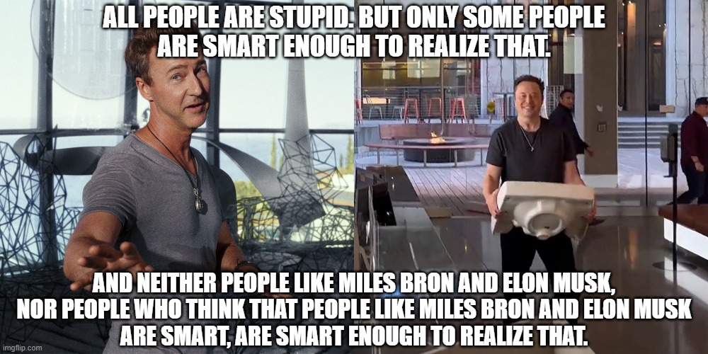 “The fool doth think he is wise, but the wise man knows himself to be a fool.” - William Shakespeare | ALL PEOPLE ARE STUPID. BUT ONLY SOME PEOPLE
ARE SMART ENOUGH TO REALIZE THAT. AND NEITHER PEOPLE LIKE MILES BRON AND ELON MUSK,
NOR PEOPLE WHO THINK THAT PEOPLE LIKE MILES BRON AND ELON MUSK
ARE SMART, ARE SMART ENOUGH TO REALIZE THAT. | image tagged in elon musk,smart,stupid,intelligence,wise,fool | made w/ Imgflip meme maker