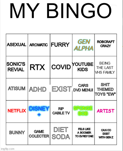 ME IRL /NO CAP | MY BINGO; FURRY; AROMATIC; ROBCRAFT CRAZY; ASEXUAL; GEN ALPHA; COVID; SONIC'S REVIAL; BEING THE LAST VHS FAMILY; YOUTUBE KIDS; RTX; CARS DVD MENU! ATISUM; SHIT THEMED TOYS "EW"; ADHD; EXIST; NETFLIX; DISNEY +; ARTIST; SPONGE BOB; RIP CABILE TV; GAME COLECTER; BUNNY; DIET SODA; CAN CO EXIST WITH GEN Z; FELS LIKE A BOOMER TO EVREYONE | image tagged in blank bingo | made w/ Imgflip meme maker