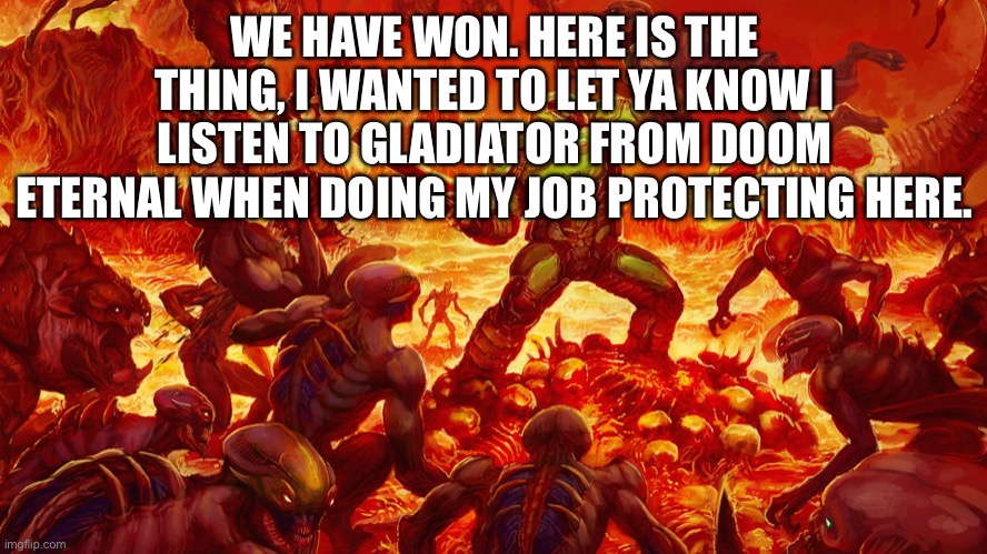 We did it, but they may evolve | WE HAVE WON. HERE IS THE THING, I WANTED TO LET YA KNOW I LISTEN TO GLADIATOR FROM DOOM ETERNAL WHEN DOING MY JOB PROTECTING HERE. | image tagged in doomguy | made w/ Imgflip meme maker