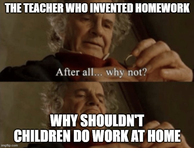 Homework | THE TEACHER WHO INVENTED HOMEWORK; WHY SHOULDN'T CHILDREN DO WORK AT HOME | image tagged in after all why not | made w/ Imgflip meme maker