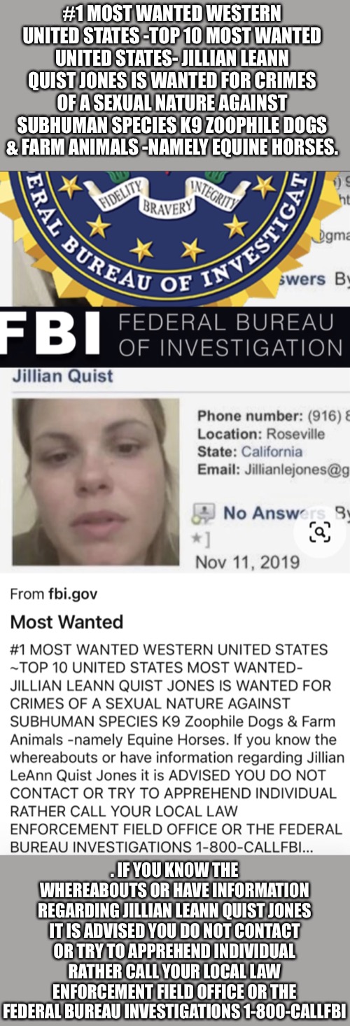 FBI MOST WANTED JILLIAN LEANN QUIST JONES | #1 MOST WANTED WESTERN UNITED STATES -TOP 10 MOST WANTED UNITED STATES- JILLIAN LEANN QUIST JONES IS WANTED FOR CRIMES OF A SEXUAL NATURE AGAINST SUBHUMAN SPECIES K9 ZOOPHILE DOGS & FARM ANIMALS -NAMELY EQUINE HORSES. . IF YOU KNOW THE WHEREABOUTS OR HAVE INFORMATION REGARDING JILLIAN LEANN QUIST JONES IT IS ADVISED YOU DO NOT CONTACT OR TRY TO APPREHEND INDIVIDUAL RATHER CALL YOUR LOCAL LAW ENFORCEMENT FIELD OFFICE OR THE FEDERAL BUREAU INVESTIGATIONS 1-800-CALLFBI | image tagged in fbi most wanted jillian leann quist jones | made w/ Imgflip meme maker