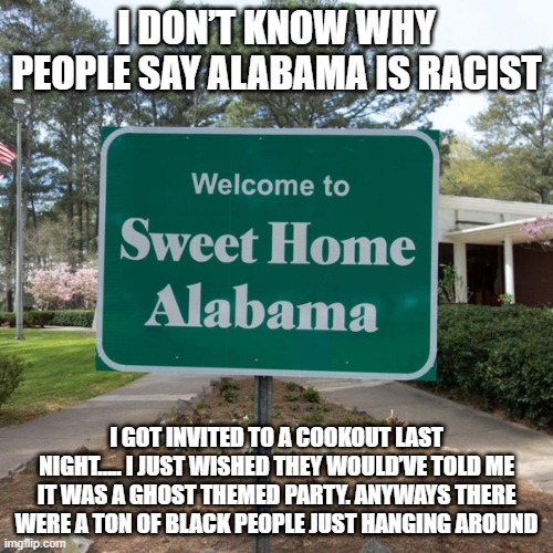 Sweet Home Alabama | I DON’T KNOW WHY PEOPLE SAY ALABAMA IS RACIST; I GOT INVITED TO A COOKOUT LAST NIGHT….. I JUST WISHED THEY WOULD’VE TOLD ME IT WAS A GHOST THEMED PARTY. ANYWAYS THERE WERE A TON OF BLACK PEOPLE JUST HANGING AROUND | image tagged in welcome to sweet home alabama | made w/ Imgflip meme maker