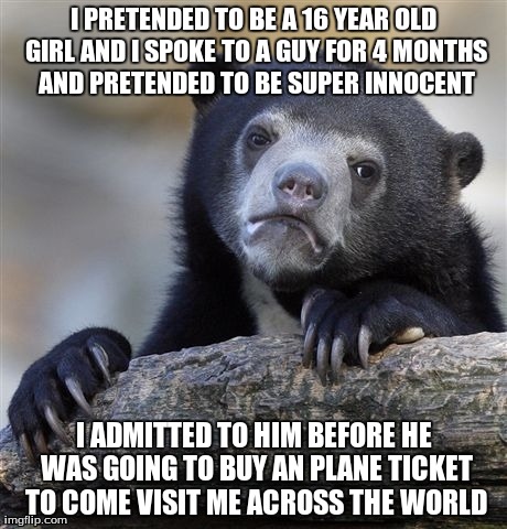 Confession Bear Meme | I PRETENDED TO BE A 16 YEAR OLD GIRL AND I SPOKE TO A GUY FOR 4 MONTHS AND PRETENDED TO BE SUPER INNOCENT I ADMITTED TO HIM BEFORE HE WAS GO | image tagged in memes,confession bear,AdviceAnimals | made w/ Imgflip meme maker