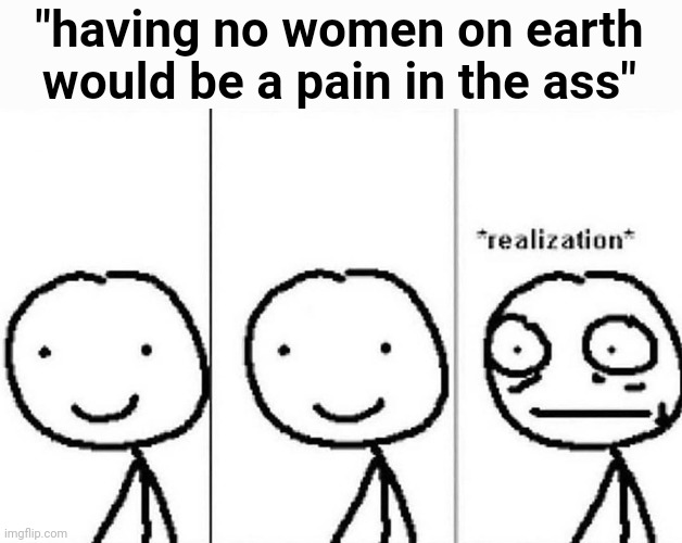 Realization | "having no women on earth would be a pain in the ass" | image tagged in realization | made w/ Imgflip meme maker