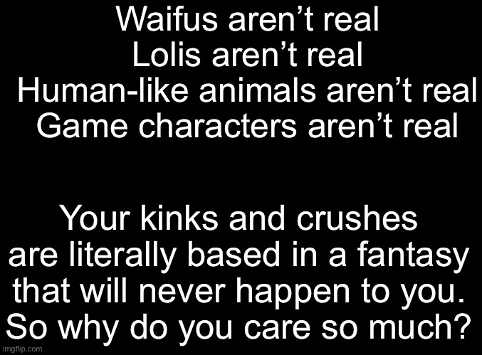 I’m like Scrooge but for erotic people | Waifus aren’t real
Lolis aren’t real
Human-like animals aren’t real
Game characters aren’t real; Your kinks and crushes are literally based in a fantasy that will never happen to you.
So why do you care so much? | image tagged in blank black | made w/ Imgflip meme maker
