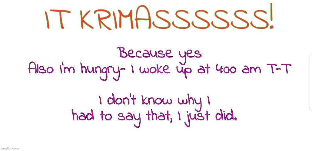 KRIMASSSS TIME | IT KRIMASSSSSS! Because yes
Also I'm hungry- I woke up at 4:00 am T-T; I don't know why I had to say that, I just did. | image tagged in white screen,yayaya,krimas,merry christmas,christmas presents,barney will eat all of your delectable biscuits | made w/ Imgflip meme maker
