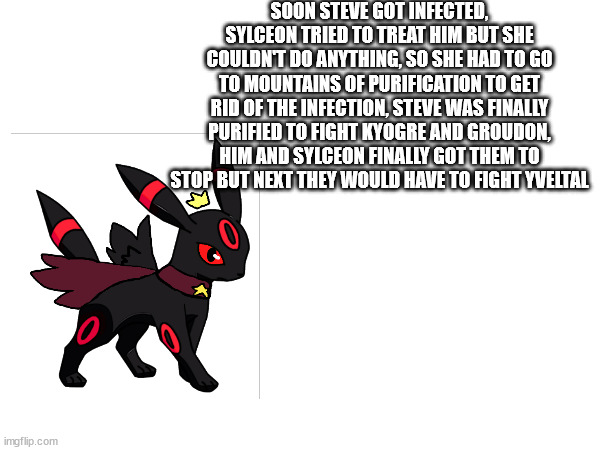 SOON STEVE GOT INFECTED, SYLCEON TRIED TO TREAT HIM BUT SHE COULDN'T DO ANYTHING, SO SHE HAD TO GO TO MOUNTAINS OF PURIFICATION TO GET RID OF THE INFECTION, STEVE WAS FINALLY PURIFIED TO FIGHT KYOGRE AND GROUDON, HIM AND SYLCEON FINALLY GOT THEM TO STOP BUT NEXT THEY WOULD HAVE TO FIGHT YVELTAL | made w/ Imgflip meme maker