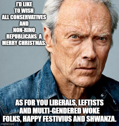You tell 'em Clint Eastwood! | I'D LIKE TO WISH ALL CONSERVATIVES AND NON-RINO REPUBLICANS  A MERRY CHRISTMAS. AS FOR YOU LIBERALS, LEFTISTS AND MULTI-GENDERED WOKE FOLKS, HAPPY FESTIVIUS AND SHWANZA. | image tagged in clint eastwood | made w/ Imgflip meme maker
