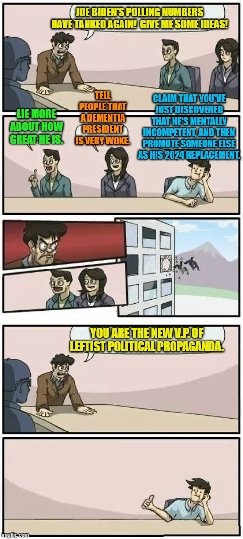 Let's see what route the Dem Party leadership takes. | JOE BIDEN'S POLLING NUMBERS HAVE TANKED AGAIN!  GIVE ME SOME IDEAS! TELL PEOPLE THAT A DEMENTIA PRESIDENT IS VERY WOKE. CLAIM THAT YOU'VE JUST DISCOVERED THAT HE'S MENTALLY INCOMPETENT, AND THEN PROMOTE SOMEONE ELSE AS HIS 2024 REPLACEMENT. LIE MORE ABOUT HOW GREAT HE IS. YOU ARE THE NEW V.P. OF LEFTIST POLITICAL PROPAGANDA. | image tagged in boardroom meeting suggestion 2 | made w/ Imgflip meme maker