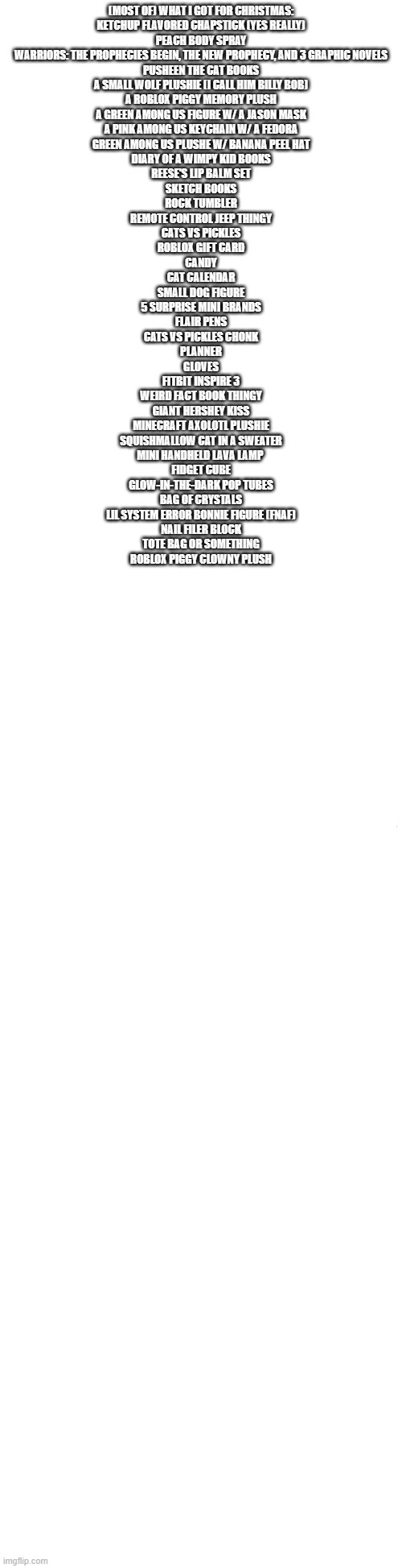 i think i got it all | (MOST OF) WHAT I GOT FOR CHRISTMAS:
KETCHUP FLAVORED CHAPSTICK (YES REALLY)
PEACH BODY SPRAY
WARRIORS: THE PROPHECIES BEGIN, THE NEW PROPHECY, AND 3 GRAPHIC NOVELS
PUSHEEN THE CAT BOOKS
A SMALL WOLF PLUSHIE (I CALL HIM BILLY BOB)
A ROBLOX PIGGY MEMORY PLUSH
A GREEN AMONG US FIGURE W/ A JASON MASK
A PINK AMONG US KEYCHAIN W/ A FEDORA
GREEN AMONG US PLUSHE W/ BANANA PEEL HAT
DIARY OF A WIMPY KID BOOKS
REESE'S LIP BALM SET
SKETCH BOOKS
ROCK TUMBLER
REMOTE CONTROL JEEP THINGY
CATS VS PICKLES
ROBLOX GIFT CARD
CANDY
CAT CALENDAR
SMALL DOG FIGURE
5 SURPRISE MINI BRANDS
FLAIR PENS
CATS VS PICKLES CHONK
PLANNER
GLOVES
FITBIT INSPIRE 3
WEIRD FACT BOOK THINGY
GIANT HERSHEY KISS
MINECRAFT AXOLOTL PLUSHIE
SQUISHMALLOW CAT IN A SWEATER
MINI HANDHELD LAVA LAMP 
FIDGET CUBE
GLOW-IN-THE-DARK POP TUBES
BAG OF CRYSTALS
LIL SYSTEM ERROR BONNIE FIGURE (FNAF)
NAIL FILER BLOCK
TOTE BAG OR SOMETHING
ROBLOX PIGGY CLOWNY PLUSH | image tagged in long blank white | made w/ Imgflip meme maker