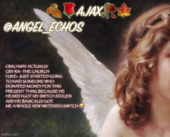 I get a switch again boiiiiiz (i’ll say my user and friend code later for anyone who wants it) | 🍂🌹AJAX🥀🍁
@ANGEL_ECHOS; OMG I MAY ACTUALLY CRY RN- THE CHURCH I LIKE- JUST STARTED GOING TO HAD SOMEONE WHO DONATED MONEY FOR THIS PRESENT THING BECAUSE HE HEARD I GOT MY SWITCH STOLEN AND HE BASICALLY GOT ME A WHOLE NEW NINTENDO SWITCH 😭 | image tagged in ajax s template | made w/ Imgflip meme maker