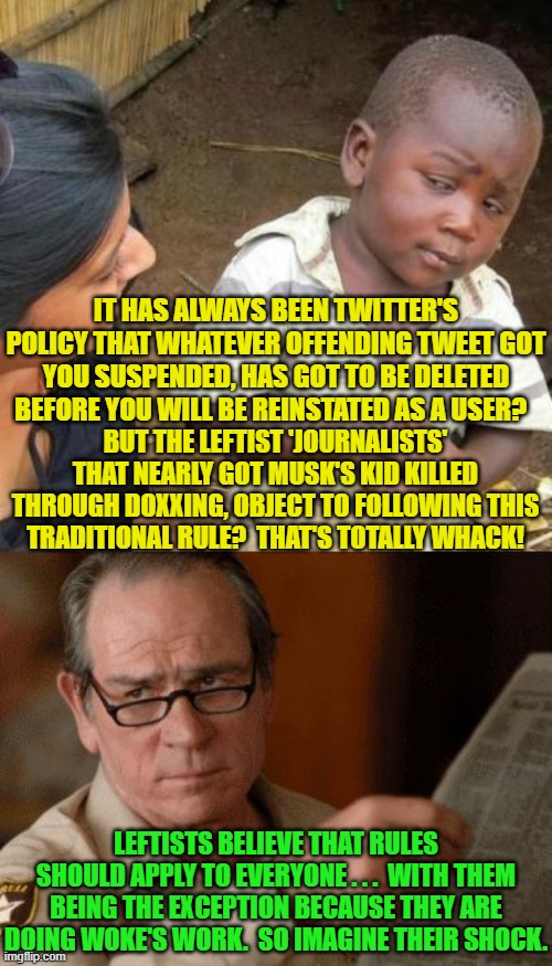 A WOKE leftist's 'work' is never done.  Life is soooooooo cruel to them! | IT HAS ALWAYS BEEN TWITTER'S POLICY THAT WHATEVER OFFENDING TWEET GOT YOU SUSPENDED, HAS GOT TO BE DELETED BEFORE YOU WILL BE REINSTATED AS A USER? BUT THE LEFTIST 'JOURNALISTS' THAT NEARLY GOT MUSK'S KID KILLED THROUGH DOXXING, OBJECT TO FOLLOWING THIS TRADITIONAL RULE?  THAT'S TOTALLY WHACK! LEFTISTS BELIEVE THAT RULES SHOULD APPLY TO EVERYONE . . .  WITH THEM BEING THE EXCEPTION BECAUSE THEY ARE DOING WOKE'S WORK.  SO IMAGINE THEIR SHOCK. | image tagged in so you're telling me | made w/ Imgflip meme maker