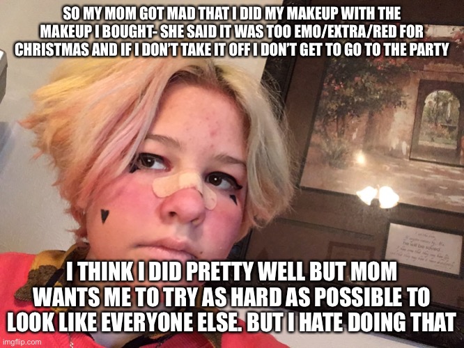 SO MY MOM GOT MAD THAT I DID MY MAKEUP WITH THE MAKEUP I BOUGHT- SHE SAID IT WAS TOO EMO/EXTRA/RED FOR CHRISTMAS AND IF I DON’T TAKE IT OFF I DON’T GET TO GO TO THE PARTY; I THINK I DID PRETTY WELL BUT MOM WANTS ME TO TRY AS HARD AS POSSIBLE TO LOOK LIKE EVERYONE ELSE. BUT I HATE DOING THAT | made w/ Imgflip meme maker