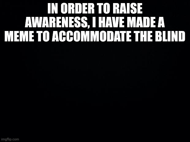 Black background | IN ORDER TO RAISE AWARENESS, I HAVE MADE A MEME TO ACCOMMODATE THE BLIND | image tagged in black background | made w/ Imgflip meme maker