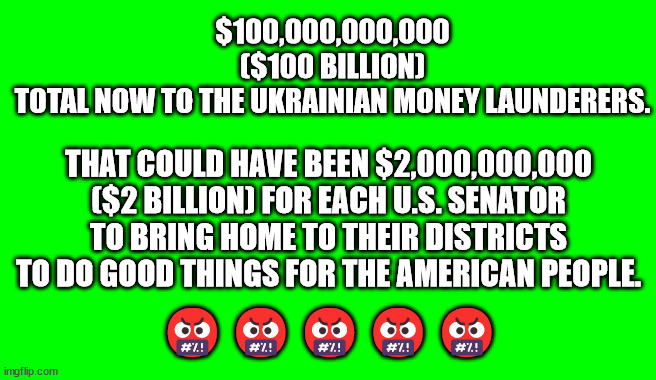 Green Screen (for Videos) | $100,000,000,000 ($100 BILLION) TOTAL NOW TO THE UKRAINIAN MONEY LAUNDERERS. THAT COULD HAVE BEEN $2,000,000,000 ($2 BILLION) FOR EACH U.S. SENATOR TO BRING HOME TO THEIR DISTRICTS TO DO GOOD THINGS FOR THE AMERICAN PEOPLE. 🤬🤬🤬🤬🤬 | image tagged in green screen for videos | made w/ Imgflip meme maker