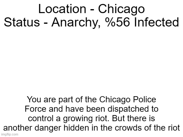 Location - Chicago
Status - Anarchy, %56 Infected; You are part of the Chicago Police Force and have been dispatched to control a growing riot. But there is another danger hidden in the crowds of the riot | made w/ Imgflip meme maker