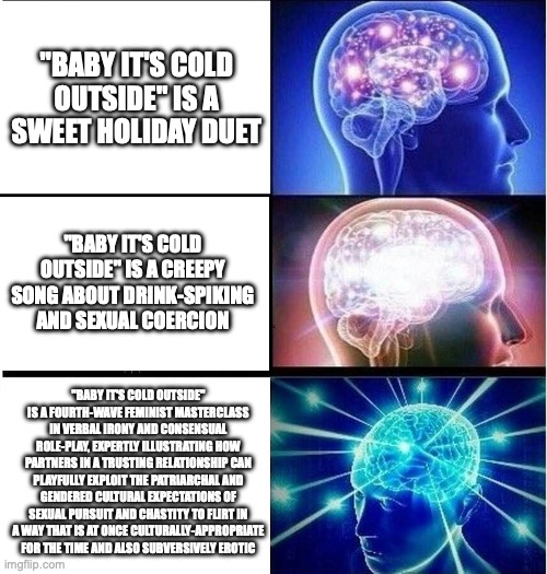 What stage are you at with the song Baby It's Cold Outside? | "BABY IT'S COLD OUTSIDE" IS A SWEET HOLIDAY DUET; "BABY IT'S COLD OUTSIDE" IS A CREEPY SONG ABOUT DRINK-SPIKING AND SEXUAL COERCION; "BABY IT'S COLD OUTSIDE" IS A FOURTH-WAVE FEMINIST MASTERCLASS IN VERBAL IRONY AND CONSENSUAL ROLE-PLAY, EXPERTLY ILLUSTRATING HOW PARTNERS IN A TRUSTING RELATIONSHIP CAN PLAYFULLY EXPLOIT THE PATRIARCHAL AND GENDERED CULTURAL EXPECTATIONS OF SEXUAL PURSUIT AND CHASTITY TO FLIRT IN A WAY THAT IS AT ONCE CULTURALLY-APPROPRIATE FOR THE TIME AND ALSO SUBVERSIVELY EROTIC | image tagged in expanding brain 3 panels | made w/ Imgflip meme maker