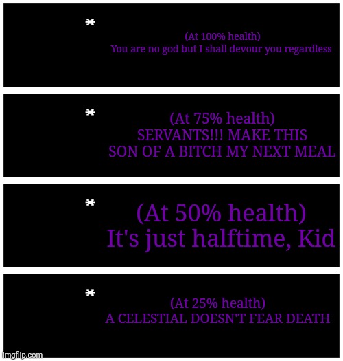 The Limitless Devourer's dialogue in different stages of the fight | (At 100% health)
You are no god but I shall devour you regardless; (At 75% health)
SERVANTS!!! MAKE THIS SON OF A BITCH MY NEXT MEAL; (At 50% health)
It's just halftime, Kid; (At 25% health)
A CELESTIAL DOESN'T FEAR DEATH | image tagged in 4 undertale textboxes | made w/ Imgflip meme maker